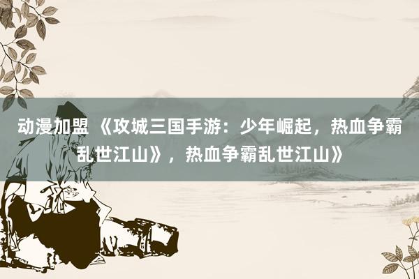 动漫加盟 《攻城三国手游：少年崛起，热血争霸乱世江山》，热血争霸乱世江山》