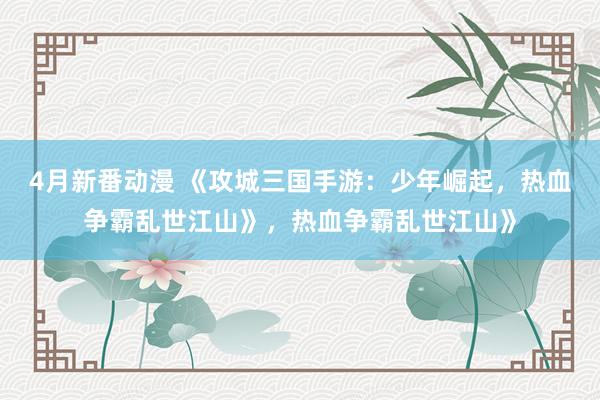 4月新番动漫 《攻城三国手游：少年崛起，热血争霸乱世江山》，热血争霸乱世江山》