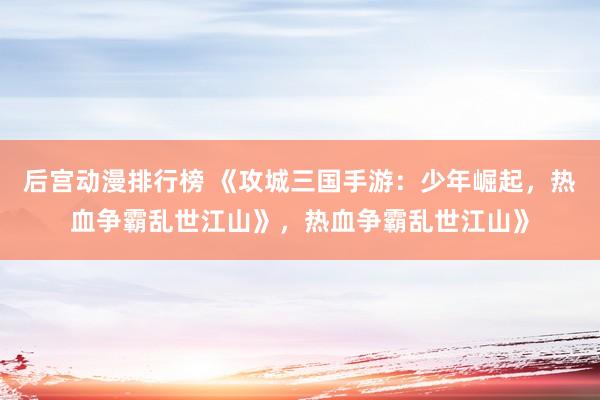 后宫动漫排行榜 《攻城三国手游：少年崛起，热血争霸乱世江山》，热血争霸乱世江山》