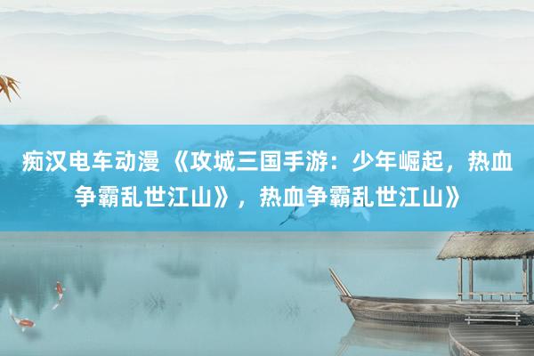 痴汉电车动漫 《攻城三国手游：少年崛起，热血争霸乱世江山》，热血争霸乱世江山》