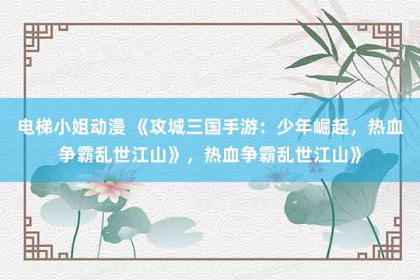 电梯小姐动漫 《攻城三国手游：少年崛起，热血争霸乱世江山》，热血争霸乱世江山》