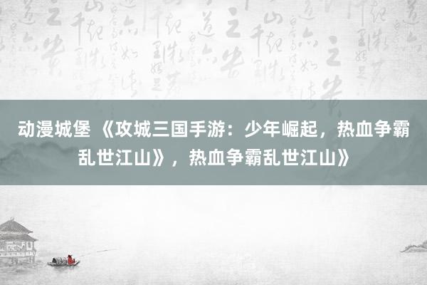 动漫城堡 《攻城三国手游：少年崛起，热血争霸乱世江山》，热血争霸乱世江山》
