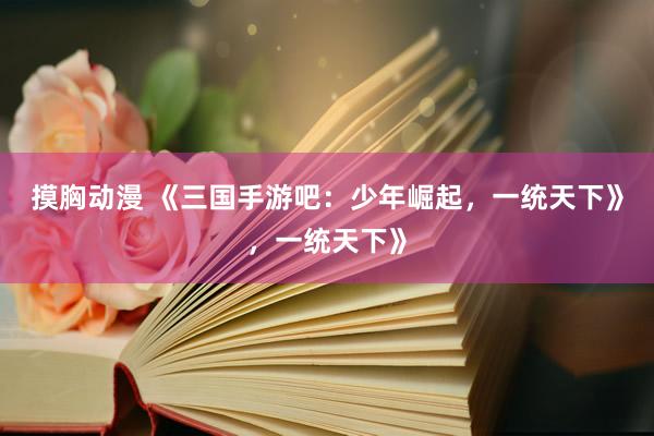 摸胸动漫 《三国手游吧：少年崛起，一统天下》，一统天下》