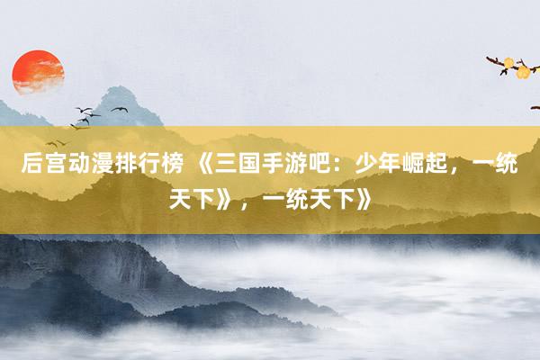 后宫动漫排行榜 《三国手游吧：少年崛起，一统天下》，一统天下》