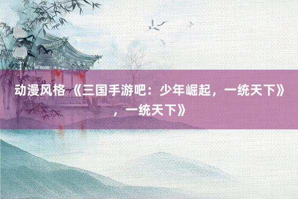 动漫风格 《三国手游吧：少年崛起，一统天下》，一统天下》