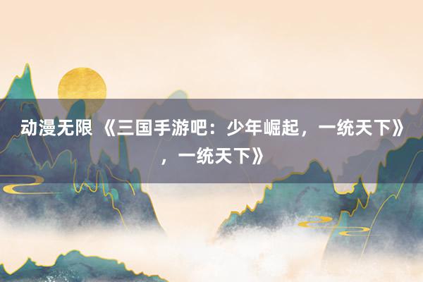 动漫无限 《三国手游吧：少年崛起，一统天下》，一统天下》