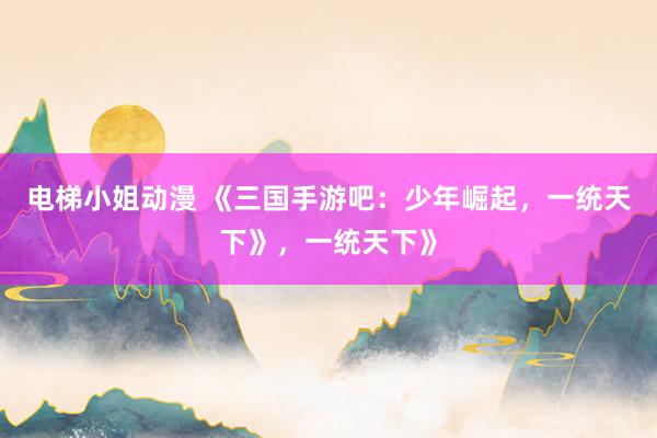 电梯小姐动漫 《三国手游吧：少年崛起，一统天下》，一统天下》