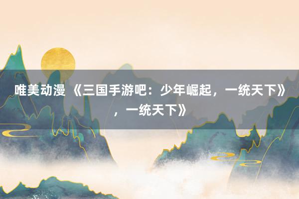 唯美动漫 《三国手游吧：少年崛起，一统天下》，一统天下》