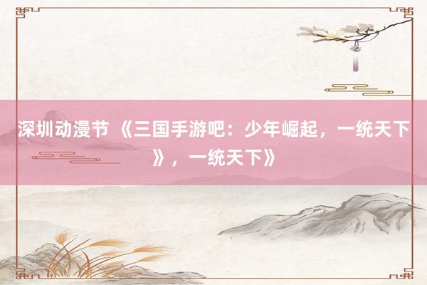 深圳动漫节 《三国手游吧：少年崛起，一统天下》，一统天下》