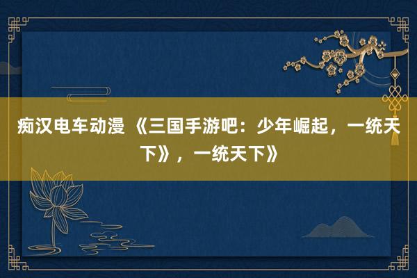 痴汉电车动漫 《三国手游吧：少年崛起，一统天下》，一统天下》
