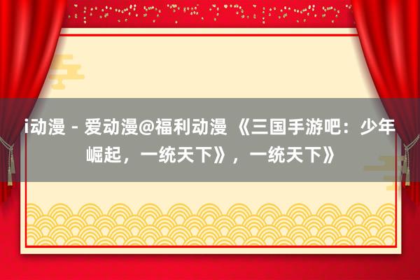 i动漫 - 爱动漫@福利动漫 《三国手游吧：少年崛起，一统天下》，一统天下》