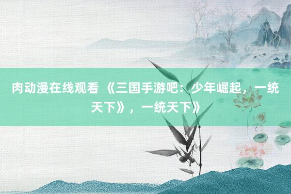 肉动漫在线观看 《三国手游吧：少年崛起，一统天下》，一统天下》