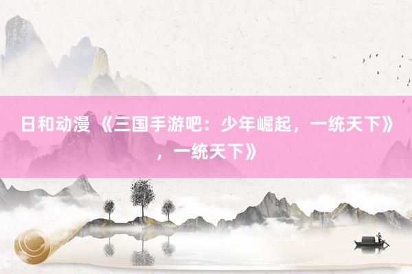 日和动漫 《三国手游吧：少年崛起，一统天下》，一统天下》