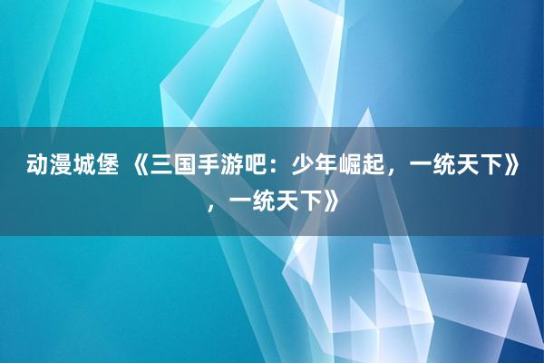 动漫城堡 《三国手游吧：少年崛起，一统天下》，一统天下》