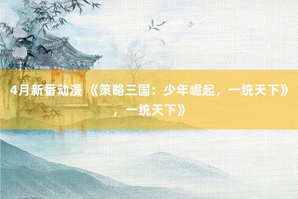 4月新番动漫 《策略三国：少年崛起，一统天下》，一统天下》