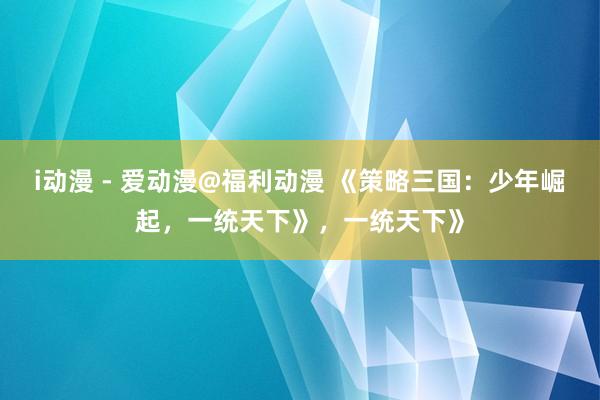i动漫 - 爱动漫@福利动漫 《策略三国：少年崛起，一统天下》，一统天下》