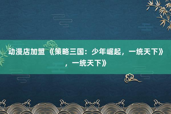 动漫店加盟 《策略三国：少年崛起，一统天下》，一统天下》