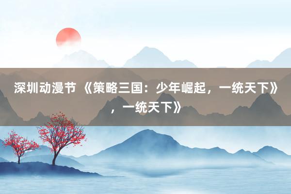 深圳动漫节 《策略三国：少年崛起，一统天下》，一统天下》