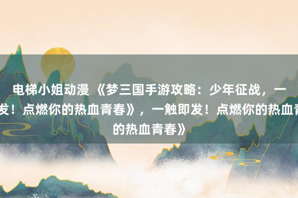 电梯小姐动漫 《梦三国手游攻略：少年征战，一触即发！点燃你的热血青春》，一触即发！点燃你的热血青春》