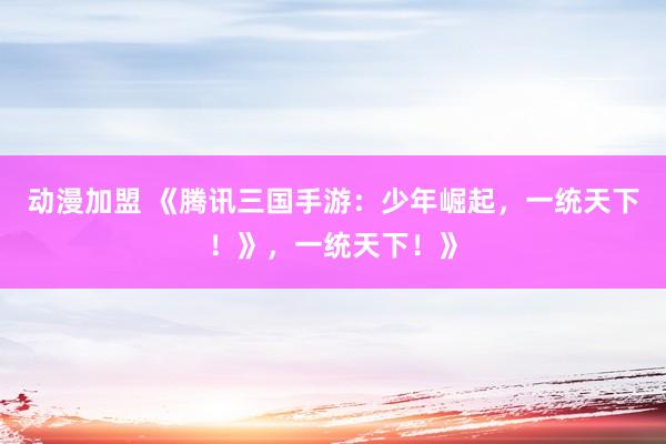 动漫加盟 《腾讯三国手游：少年崛起，一统天下！》，一统天下！》