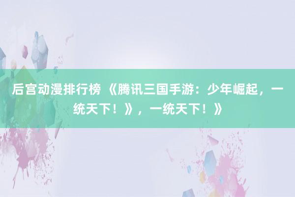 后宫动漫排行榜 《腾讯三国手游：少年崛起，一统天下！》，一统天下！》