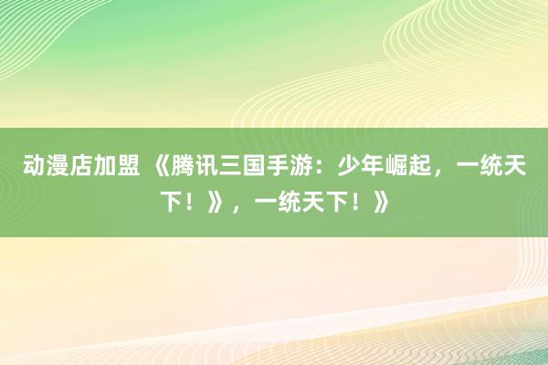 动漫店加盟 《腾讯三国手游：少年崛起，一统天下！》，一统天下！》
