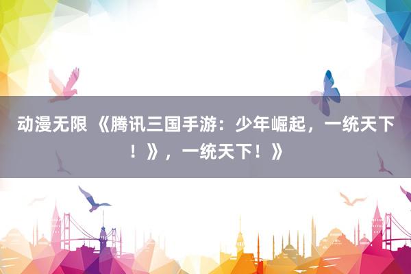动漫无限 《腾讯三国手游：少年崛起，一统天下！》，一统天下！》