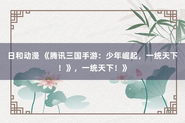 日和动漫 《腾讯三国手游：少年崛起，一统天下！》，一统天下！》