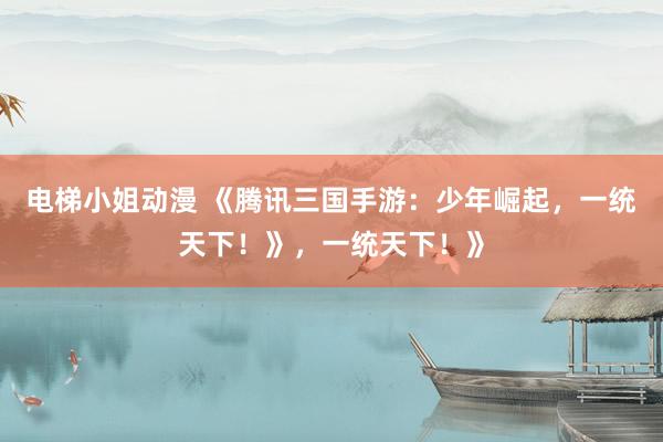 电梯小姐动漫 《腾讯三国手游：少年崛起，一统天下！》，一统天下！》