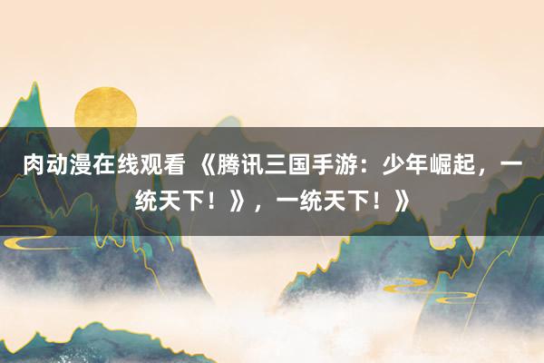 肉动漫在线观看 《腾讯三国手游：少年崛起，一统天下！》，一统天下！》