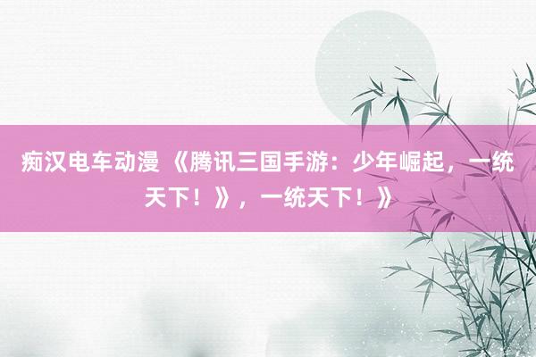 痴汉电车动漫 《腾讯三国手游：少年崛起，一统天下！》，一统天下！》