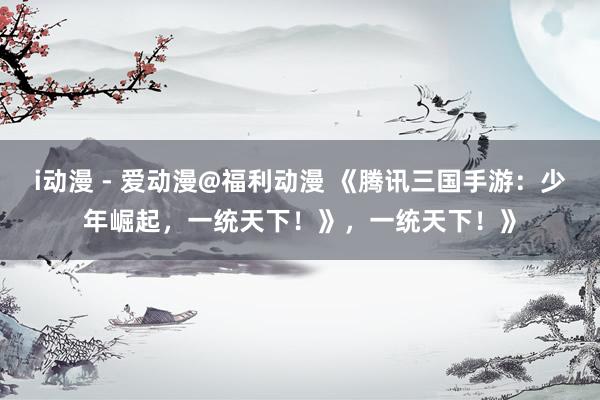 i动漫 - 爱动漫@福利动漫 《腾讯三国手游：少年崛起，一统天下！》，一统天下！》