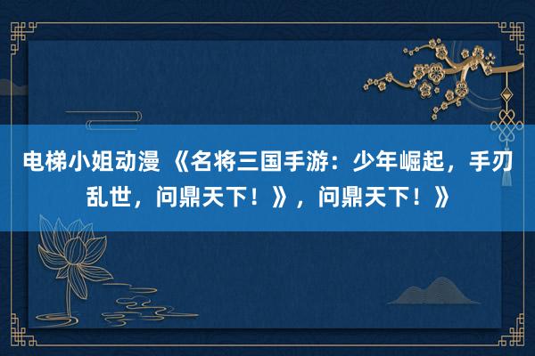 电梯小姐动漫 《名将三国手游：少年崛起，手刃乱世，问鼎天下！》，问鼎天下！》