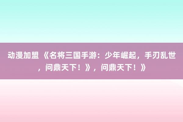 动漫加盟 《名将三国手游：少年崛起，手刃乱世，问鼎天下！》，问鼎天下！》