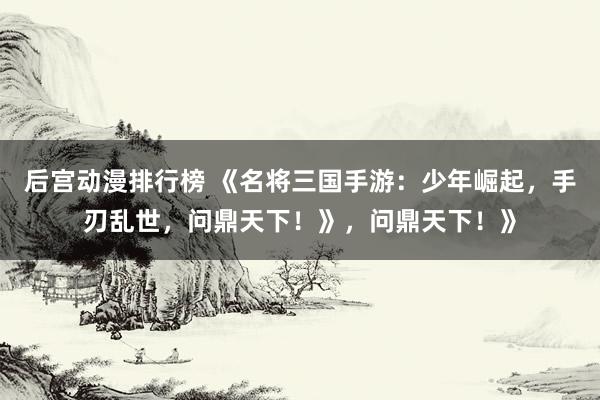 后宫动漫排行榜 《名将三国手游：少年崛起，手刃乱世，问鼎天下！》，问鼎天下！》