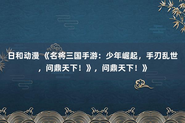 日和动漫 《名将三国手游：少年崛起，手刃乱世，问鼎天下！》，问鼎天下！》