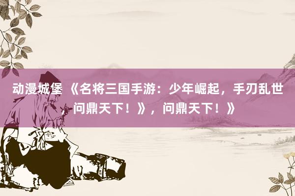 动漫城堡 《名将三国手游：少年崛起，手刃乱世，问鼎天下！》，问鼎天下！》