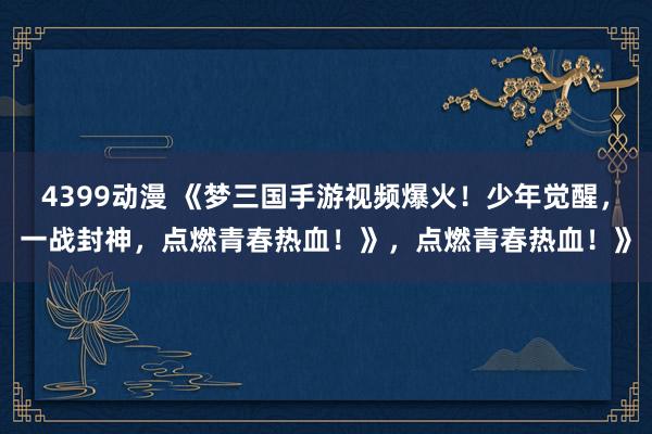 4399动漫 《梦三国手游视频爆火！少年觉醒，一战封神，点燃青春热血！》，点燃青春热血！》