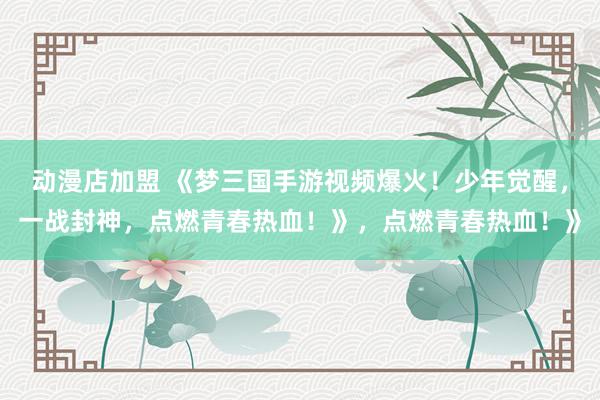 动漫店加盟 《梦三国手游视频爆火！少年觉醒，一战封神，点燃青春热血！》，点燃青春热血！》