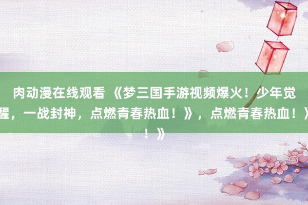 肉动漫在线观看 《梦三国手游视频爆火！少年觉醒，一战封神，点燃青春热血！》，点燃青春热血！》