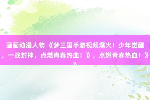 画画动漫人物 《梦三国手游视频爆火！少年觉醒，一战封神，点燃青春热血！》，点燃青春热血！》