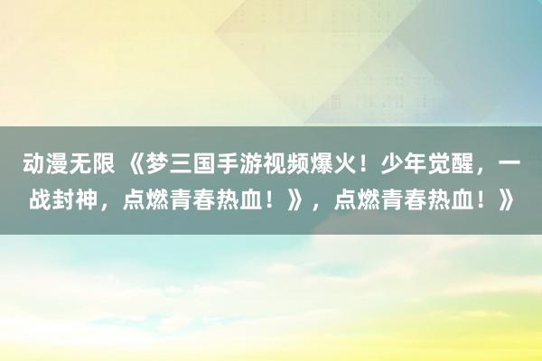 动漫无限 《梦三国手游视频爆火！少年觉醒，一战封神，点燃青春热血！》，点燃青春热血！》