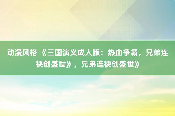 动漫风格 《三国演义成人版：热血争霸，兄弟连袂创盛世》，兄弟连袂创盛世》