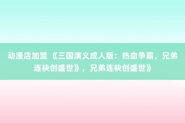 动漫店加盟 《三国演义成人版：热血争霸，兄弟连袂创盛世》，兄弟连袂创盛世》