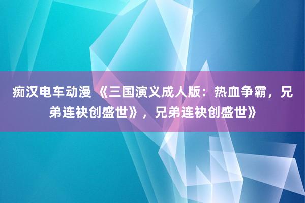 痴汉电车动漫 《三国演义成人版：热血争霸，兄弟连袂创盛世》，兄弟连袂创盛世》