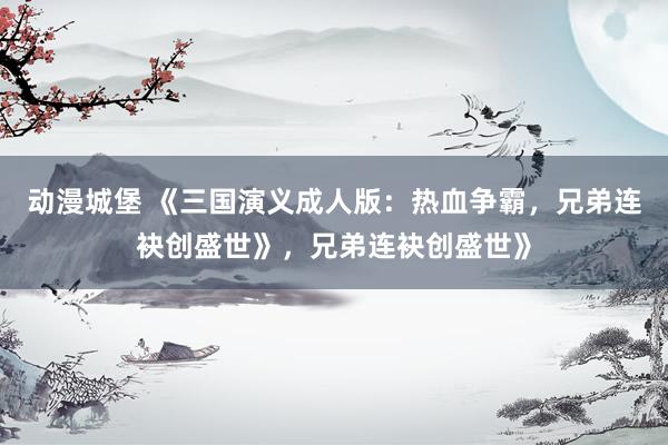 动漫城堡 《三国演义成人版：热血争霸，兄弟连袂创盛世》，兄弟连袂创盛世》