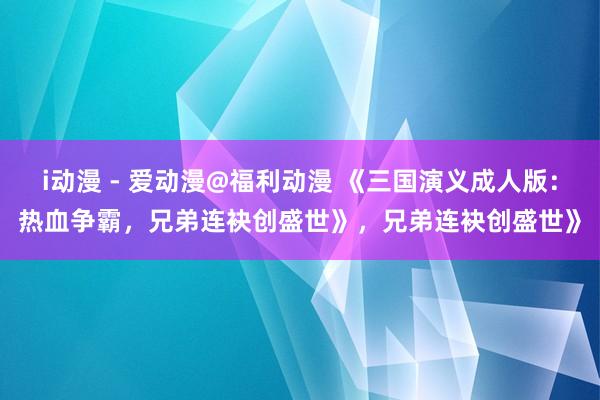 i动漫 - 爱动漫@福利动漫 《三国演义成人版：热血争霸，兄弟连袂创盛世》，兄弟连袂创盛世》