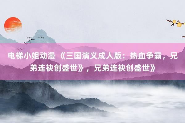 电梯小姐动漫 《三国演义成人版：热血争霸，兄弟连袂创盛世》，兄弟连袂创盛世》