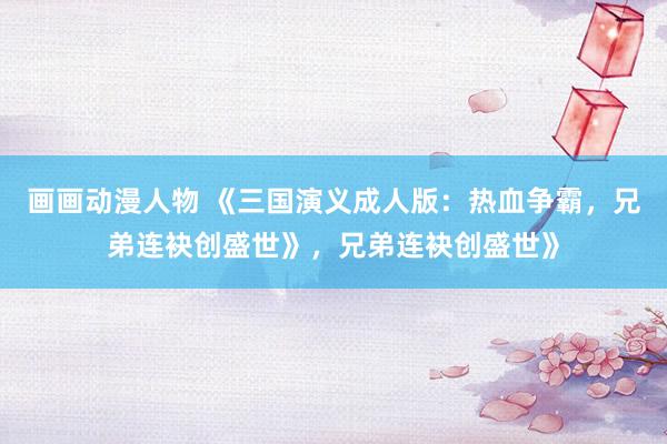 画画动漫人物 《三国演义成人版：热血争霸，兄弟连袂创盛世》，兄弟连袂创盛世》