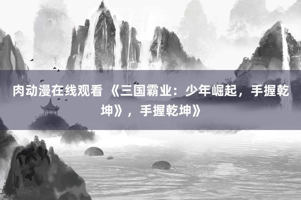 肉动漫在线观看 《三国霸业：少年崛起，手握乾坤》，手握乾坤》